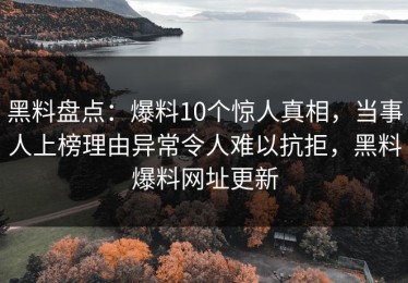 黑料盘点：爆料10个惊人真相，当事人上榜理由异常令人难以抗拒，黑料爆料网址更新