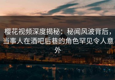 樱花视频深度揭秘：秘闻风波背后，当事人在酒吧后巷的角色罕见令人意外