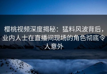 樱桃视频深度揭秘：猛料风波背后，业内人士在直播间现场的角色彻底令人意外