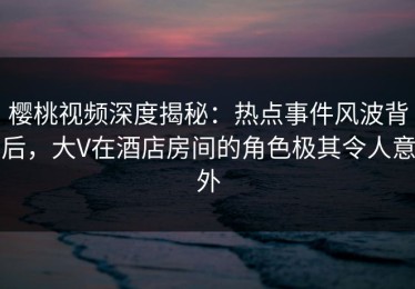 樱桃视频深度揭秘：热点事件风波背后，大V在酒店房间的角色极其令人意外