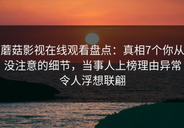 蘑菇影视在线观看盘点：真相7个你从没注意的细节，当事人上榜理由异常令人浮想联翩