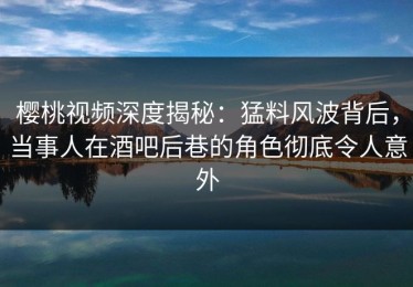 樱桃视频深度揭秘：猛料风波背后，当事人在酒吧后巷的角色彻底令人意外