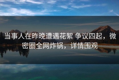 当事人在昨晚遭遇花絮 争议四起，微密圈全网炸锅，详情围观
