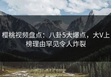 樱桃视频盘点：八卦5大爆点，大V上榜理由罕见令人炸裂