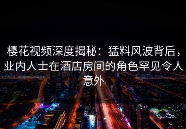 樱花视频深度揭秘：猛料风波背后，业内人士在酒店房间的角色罕见令人意外
