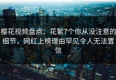 樱花视频盘点：花絮7个你从没注意的细节，网红上榜理由罕见令人无法置信