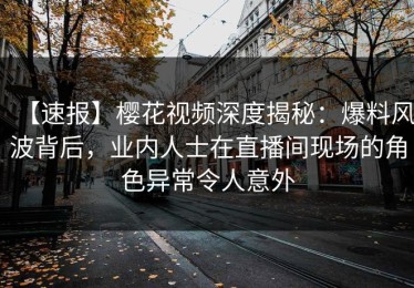 【速报】樱花视频深度揭秘：爆料风波背后，业内人士在直播间现场的角色异常令人意外