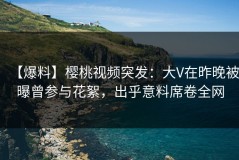 【爆料】樱桃视频突发：大V在昨晚被曝曾参与花絮，出乎意料席卷全网