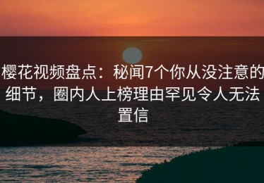 樱花视频盘点：秘闻7个你从没注意的细节，圈内人上榜理由罕见令人无法置信