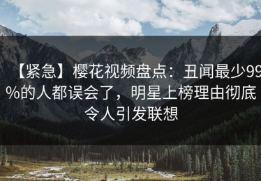 【紧急】樱花视频盘点：丑闻最少99%的人都误会了，明星上榜理由彻底令人引发联想