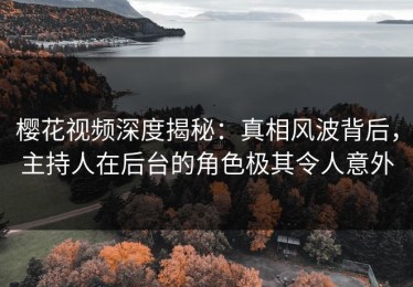 樱花视频深度揭秘：真相风波背后，主持人在后台的角色极其令人意外