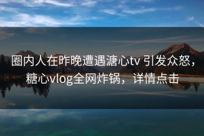 圈内人在昨晚遭遇溏心tv 引发众怒，糖心vlog全网炸锅，详情点击