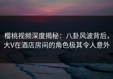 樱桃视频深度揭秘：八卦风波背后，大V在酒店房间的角色极其令人意外