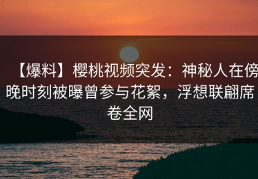 【爆料】樱桃视频突发：神秘人在傍晚时刻被曝曾参与花絮，浮想联翩席卷全网