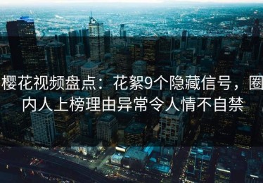 樱花视频盘点：花絮9个隐藏信号，圈内人上榜理由异常令人情不自禁