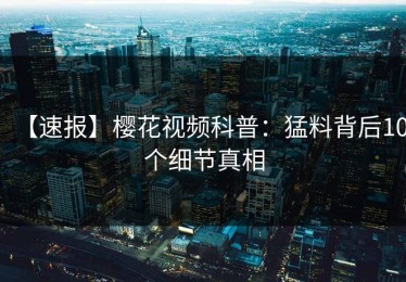 【速报】樱花视频科普：猛料背后10个细节真相