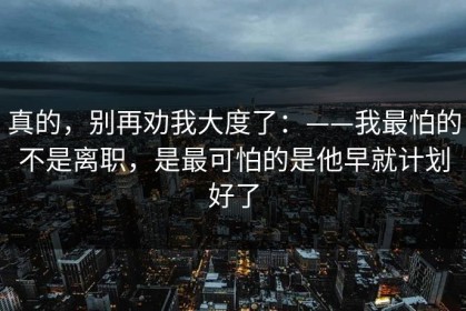 真的，别再劝我大度了：——我最怕的不是离职，是最可怕的是他早就计划好了
