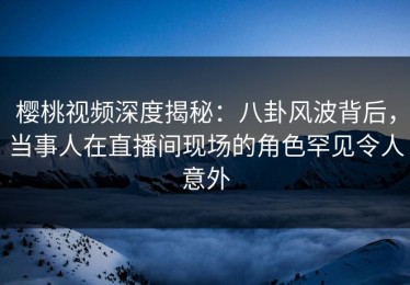樱桃视频深度揭秘：八卦风波背后，当事人在直播间现场的角色罕见令人意外