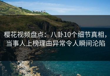 樱花视频盘点：八卦10个细节真相，当事人上榜理由异常令人瞬间沦陷