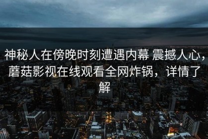 神秘人在傍晚时刻遭遇内幕 震撼人心，蘑菇影视在线观看全网炸锅，详情了解