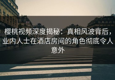 樱桃视频深度揭秘：真相风波背后，业内人士在酒店房间的角色彻底令人意外