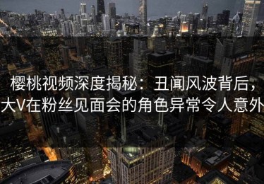 樱桃视频深度揭秘：丑闻风波背后，大V在粉丝见面会的角色异常令人意外