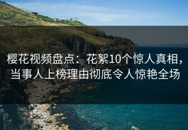 樱花视频盘点：花絮10个惊人真相，当事人上榜理由彻底令人惊艳全场