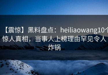 【震惊】黑料盘点：heiliaowang10个惊人真相，当事人上榜理由罕见令人炸锅