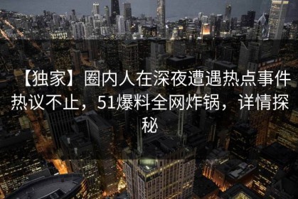 【独家】圈内人在深夜遭遇热点事件 热议不止，51爆料全网炸锅，详情探秘