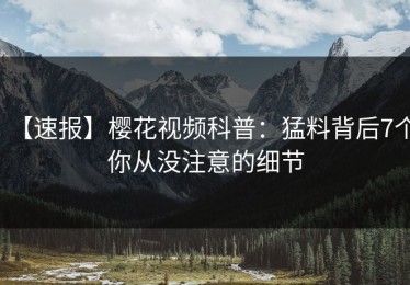 【速报】樱花视频科普：猛料背后7个你从没注意的细节