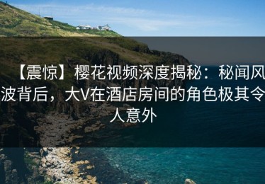 【震惊】樱花视频深度揭秘：秘闻风波背后，大V在酒店房间的角色极其令人意外