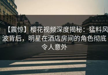 【震惊】樱花视频深度揭秘：猛料风波背后，明星在酒店房间的角色彻底令人意外