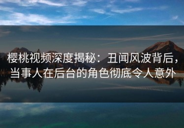 樱桃视频深度揭秘：丑闻风波背后，当事人在后台的角色彻底令人意外