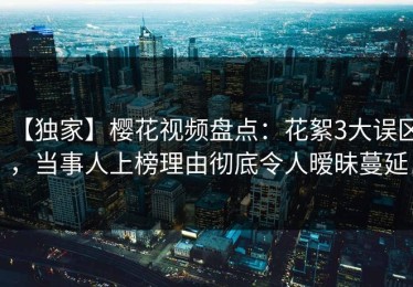 【独家】樱花视频盘点：花絮3大误区，当事人上榜理由彻底令人暧昧蔓延