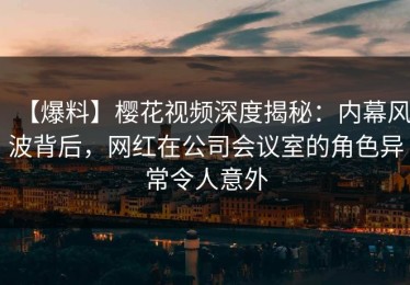 【爆料】樱花视频深度揭秘：内幕风波背后，网红在公司会议室的角色异常令人意外