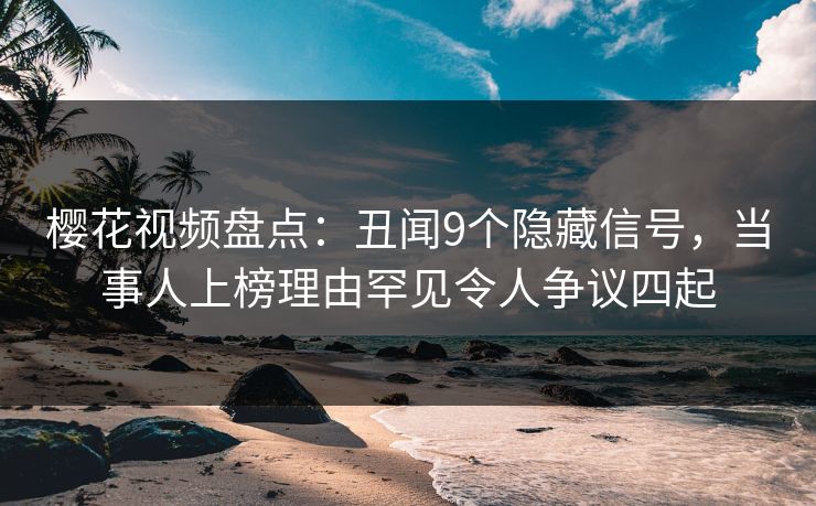樱花视频盘点：丑闻9个隐藏信号，当事人上榜理由罕见令人争议四起