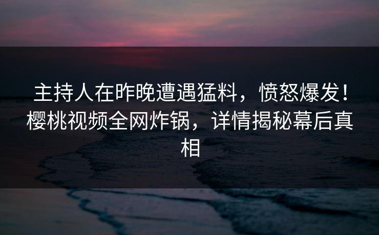 主持人在昨晚遭遇猛料，愤怒爆发！樱桃视频全网炸锅，详情揭秘幕后真相