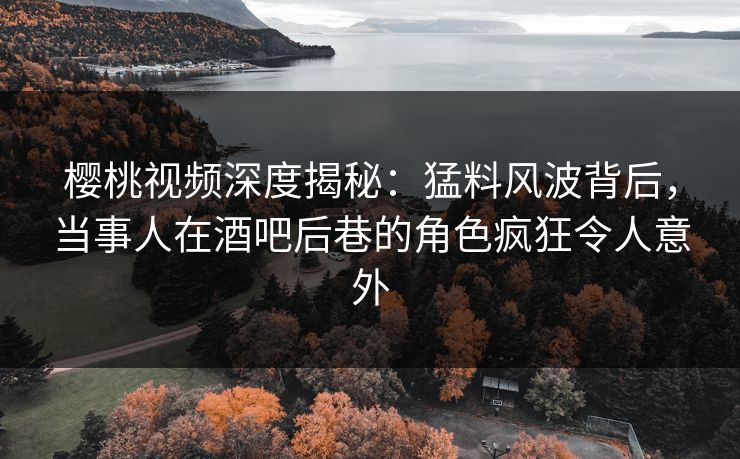 樱桃视频深度揭秘：猛料风波背后，当事人在酒吧后巷的角色疯狂令人意外