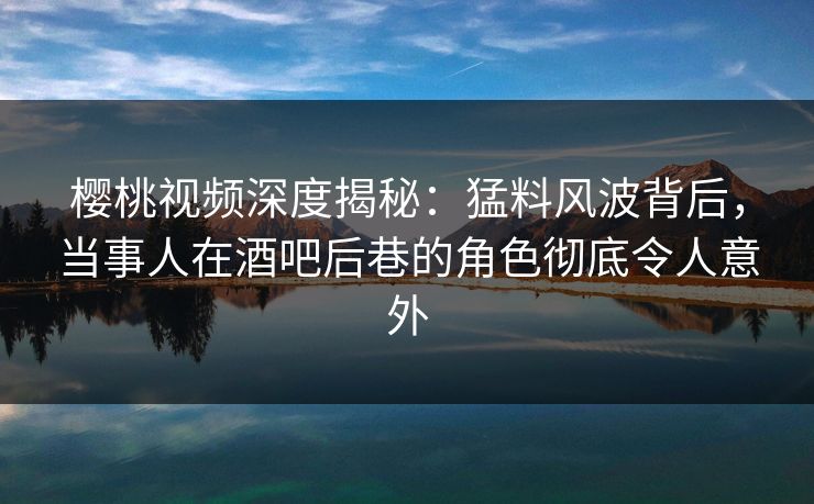 樱桃视频深度揭秘：猛料风波背后，当事人在酒吧后巷的角色彻底令人意外