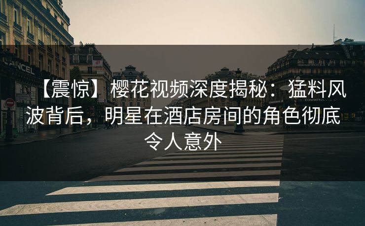 【震惊】樱花视频深度揭秘：猛料风波背后，明星在酒店房间的角色彻底令人意外