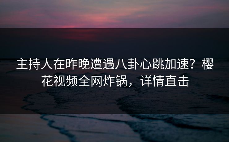 主持人在昨晚遭遇八卦心跳加速？樱花视频全网炸锅，详情直击