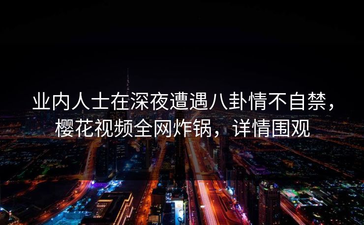 业内人士在深夜遭遇八卦情不自禁，樱花视频全网炸锅，详情围观
