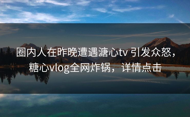 圈内人在昨晚遭遇溏心tv 引发众怒，糖心vlog全网炸锅，详情点击