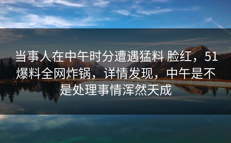 当事人在中午时分遭遇猛料 脸红，51爆料全网炸锅，详情发现，中午是不是处理事情浑然天成