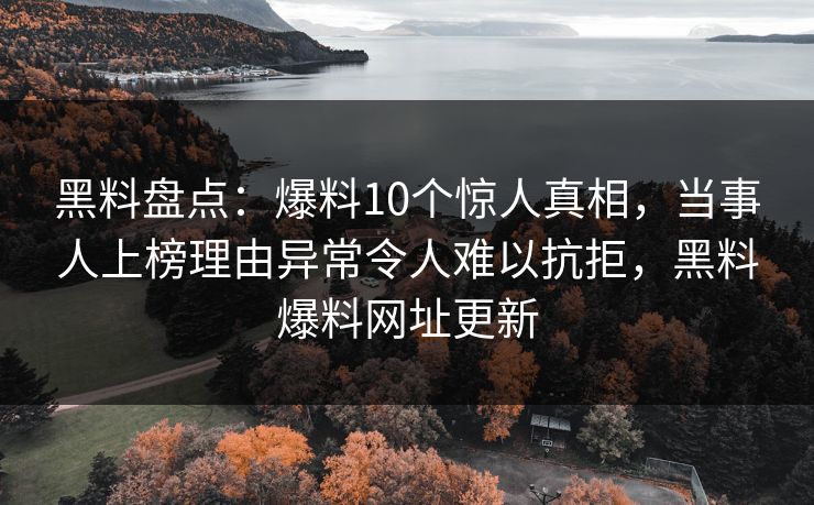 黑料盘点：爆料10个惊人真相，当事人上榜理由异常令人难以抗拒，黑料爆料网址更新