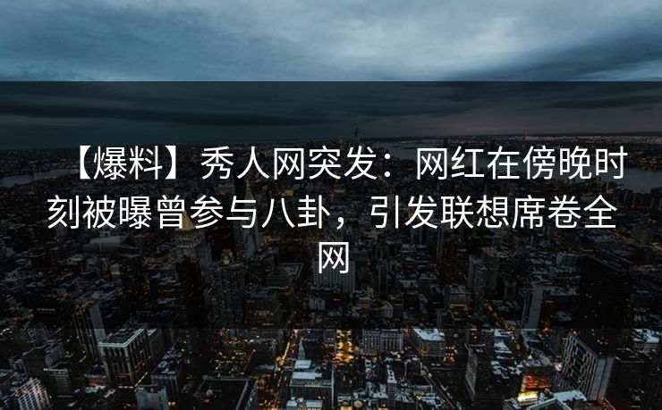 【爆料】秀人网突发：网红在傍晚时刻被曝曾参与八卦，引发联想席卷全网
