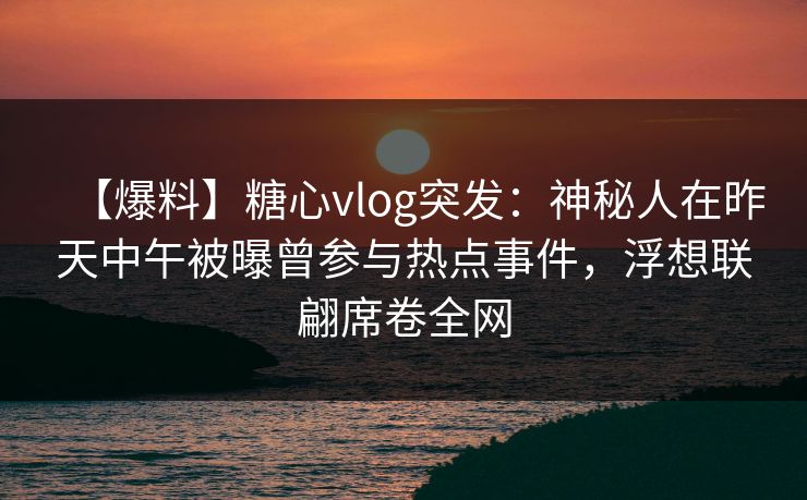 【爆料】糖心vlog突发：神秘人在昨天中午被曝曾参与热点事件，浮想联翩席卷全网