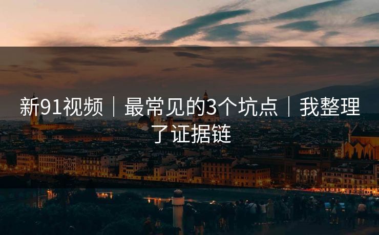 新91视频|最常见的3个坑点|我整理了证据链 新91视频|最常见的3个坑点|我整理了证据链