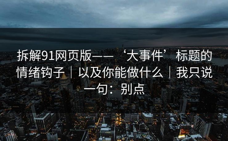 拆解91网页版——‘大事件’标题的情绪钩子｜以及你能做什么｜我只说一句：别点