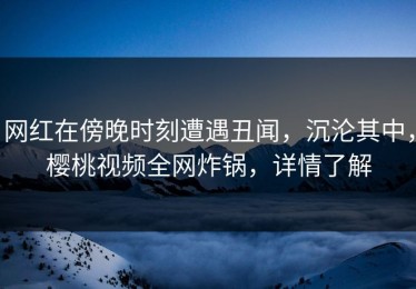 网红在傍晚时刻遭遇丑闻，沉沦其中，樱桃视频全网炸锅，详情了解